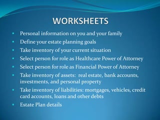    Personal information on you and your family
   Define your estate planning goals
   Take inventory of your current situation
   Select person for role as Healthcare Power of Attorney
   Select person for role as Financial Power of Attorney
   Take inventory of assets: real estate, bank accounts,
    investments, and personal property
   Take inventory of liabilities: mortgages, vehicles, credit
    card accounts, loans and other debts
   Estate Plan details
 