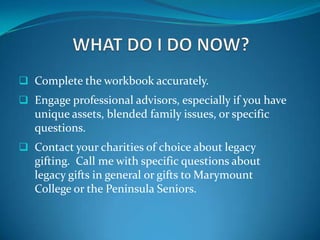  Complete the workbook accurately.
 Engage professional advisors, especially if you have
   unique assets, blended family issues, or specific
   questions.
 Contact your charities of choice about legacy
   gifting. Call me with specific questions about
   legacy gifts in general or gifts to Marymount
   College or the Peninsula Seniors.
 