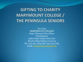Tom Zajac
      MARYMOUNT COLLEGE
      Major/Planned Gifts Officer
             Development
     30800 Palos Verdes Drive East
    Rancho Palos Verdes, CA 90275
Ph. (310) 303- 7625, Fax: (310) 303-7284
  Email: tzajac@marymountpv.edu
 