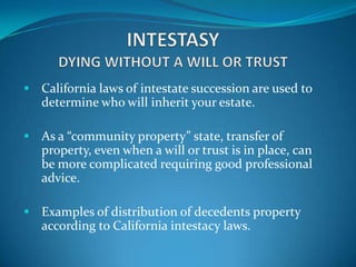  California laws of intestate succession are used to
   determine who will inherit your estate.

 As a “community property” state, transfer of
   property, even when a will or trust is in place, can
   be more complicated requiring good professional
   advice.

 Examples of distribution of decedents property
   according to California intestacy laws.
 