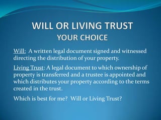 Will: A written legal document signed and witnessed
directing the distribution of your property.
Living Trust: A legal document to which ownership of
property is transferred and a trustee is appointed and
which distributes your property according to the terms
created in the trust.
Which is best for me? Will or Living Trust?
 
