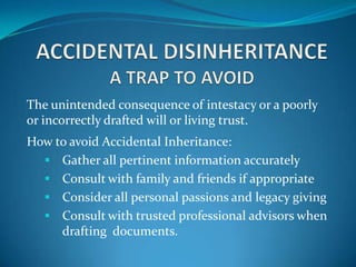 The unintended consequence of intestacy or a poorly
or incorrectly drafted will or living trust.
How to avoid Accidental Inheritance:
   Gather all pertinent information accurately
   Consult with family and friends if appropriate
   Consider all personal passions and legacy giving
   Consult with trusted professional advisors when
     drafting documents.
 
