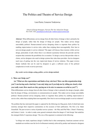 The Politics and Theatre of Service Design

                                     Lara Penin, Cameron Tonkinwise


                        School of Design Strategies, Parsons The New School for Design
                       New York, USA, peninl@newschool.edu, tonkinwc@newschool.edu



       Abstract: What differentiates service design from all other forms of design is that is primarily the
       design of people, rather than the design of things for people. This makes service design
       unavoidably political. Human-centered service designing claims to negotiate these politics by
       enabling improvisation in service roles, rather than scripting them non-negotiably. How best to
       not-over-design people in service relations? The paper will discuss these tensions within service
       design, particularly of jobs where there is an inherent asymmetry between the provider and the
       recipient that constrains the possibilities for co-creation. To design a service that provides value to
       clients, service designers also need to design systems that value those providers. Service designers
       need ways of getting into the very improvised drama of service relations. This paper reviews
       theater methods that can be used by designers to gain a sufficient sense of the political
       complexities at work in service provision.


       Key words: service design, acting, politics, service design methods


1. “How can I help you?”
    (or “What are the expectations and limits of my role here? How can this organization help
you? I am having such a bad day! I can only help you if you help me by telling me clearly what
you really want. How much are they paying me to be nice to someone as awful as you?!”)
What differentiates service design from all other forms of design is that is primarily the design of people, rather
than the design of things, environments or communications for people. This makes service design unavoidably
political. Human-centered service designing claims to negotiate these politics by enabling improvisation in
service roles, rather than scripting them non-negotiably. How best to not-over-design people in service relations?


The problem that has motivated this paper is captured by the following two blog posts, both of which had some
notoriety amongst their respective communities on the occasion of their publication. The first is by Adam
Greenfield. The post reviews a series of product service systems – the Nike and iPod Nike+, Puma’s Trainaway,
and Amtrac’s Acela – in order to make some general comments about the danger of ‘total design’ that underlies
the emergent field of ‘experience design.’ The crux of the argument is contained in the following:


      “as things now stand, experience design’s Achilles heel is that contemporary American customer service
      standards are nowhere near the level of refinement routinely achieved by product and interactive designers.

                                                         1
 