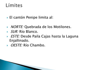 El cantón Penipe limita al: NORTE: Quebrada de los Motilones.  SUR: Río Blanco. ESTE: Desde Paila Cajas hasta la Laguna Enjallinado. OESTE: Río Chambo.Límites
