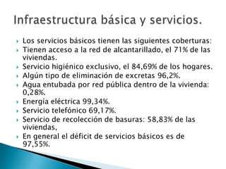 Los servicios básicos tienen las siguientes coberturas:Tienen acceso a la red de alcantarillado, el 71% de las viviendas.Servicio higiénico exclusivo, el 84,69% de los hogares.Algún tipo de eliminación de excretas 96,2%.Agua entubada por red pública dentro de la vivienda: 0,28%.Energía eléctrica 99,34%.Servicio telefónico 69,17%.Servicio de recolección de basuras: 58,83% de las viviendas,En general el déficit de servicios básicos es de 97,55%.Infraestructura básica y servicios.