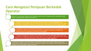 Cara Mengatasi Penipuan Berkedok
Operator
Banyak hal yang dapat dilakukan oleh operator selain untuk mencegah korban yang lebih banyak
seperti yang dituturkan Vaksincom berikut ini:
1. Kreatif mencari program lain yang memberikan manfaat nyata bagi pelanggan dan
menghindari memberikan program undian yang pada dasarnya tidak memberikan keuntungan
untuk semua pelanggan dan cenderung mendorong mereka bermimpi memenangkan undian.
2. Melakukan screening yang berkesinambungan atas kata-kata yang sering digunakan untuk
mengirimkan SMS tipu-tipu pemenang hadiah dan langsung melakukan antisipasi jika
ditemukan aktivitas pengiriman SMS yang mencurigakan.
3. Mengawasi penggunaan forging nama pengirim SMS dan hanya pelanggan SMS bonafit saja
yang boleh mengubah/forging nama sender. Selain itu nama sender juga dibatasi nama tertentu
saja atau harus mendapat persetujuan terdahulu sebelum dapat digunakan.
4. Melakukan tindakan proaktif dengan menonaktifkan nomor kartu pengirim SMS penipuan dan
bekerjasama dengan pihak terkait untuk melakukan tindakan hukum agar kriminal menjadi jera dan
tindakan kriminal penipuan dapat dihentikan.
 
