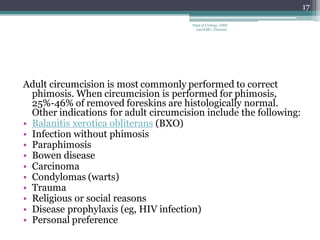 Adult circumcision is most commonly performed to correct
phimosis. When circumcision is performed for phimosis,
25%-46% of removed foreskins are histologically normal.
Other indications for adult circumcision include the following:
• Balanitis xerotica obliterans (BXO)
• Infection without phimosis
• Paraphimosis
• Bowen disease
• Carcinoma
• Condylomas (warts)
• Trauma
• Religious or social reasons
• Disease prophylaxis (eg, HIV infection)
• Personal preference
17
Dept of Urology, GRH
and KMC, Chennai.
 