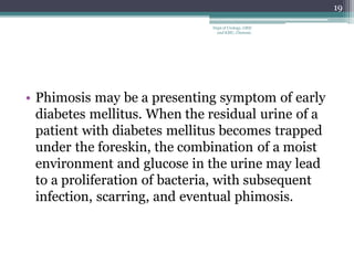 • Phimosis may be a presenting symptom of early
diabetes mellitus. When the residual urine of a
patient with diabetes mellitus becomes trapped
under the foreskin, the combination of a moist
environment and glucose in the urine may lead
to a proliferation of bacteria, with subsequent
infection, scarring, and eventual phimosis.
19
Dept of Urology, GRH
and KMC, Chennai.
 