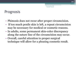 Prognosis
• Phimosis does not recur after proper circumcision.
• If too much penile skin is left, a repeat circumcision
may be necessary for medical or cosmetic reasons.
• In adults, some permanent skin-color discrepancy
along the suture line of the circumcision may occur.
• Overall, careful attention to proper surgical
technique will allow for a pleasing cosmetic result.
20
Dept of Urology, GRH
and KMC, Chennai.
 