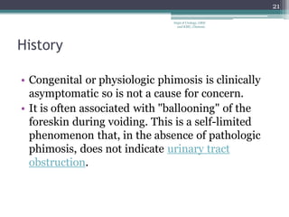 History
• Congenital or physiologic phimosis is clinically
asymptomatic so is not a cause for concern.
• It is often associated with "ballooning" of the
foreskin during voiding. This is a self-limited
phenomenon that, in the absence of pathologic
phimosis, does not indicate urinary tract
obstruction.
21
Dept of Urology, GRH
and KMC, Chennai.
 