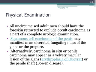 Physical Examination
• All uncircumcised adult men should have the
foreskin retracted to exclude occult carcinoma as
a part of a complete urologic examination.
• Squamous cell carcinoma of the penis may
manifest as an ulcerated fungating mass of the
glans or the prepuce.
• Alternatively, carcinoma in situ or penile
carcinoma may appear as a velvety macular
lesion of the glans (erythroplasia of Queyrat) or
the penile shaft (Bowen disease).
25
Dept of Urology, GRH
and KMC, Chennai.
 
