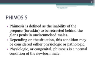 PHIMOSIS
• Phimosis is defined as the inability of the
prepuce (foreskin) to be retracted behind the
glans penis in uncircumcised males.
• Depending on the situation, this condition may
be considered either physiologic or pathologic.
• Physiologic, or congenital, phimosis is a normal
condition of the newborn male.
3
Dept of Urology, GRH
and KMC, Chennai.
 