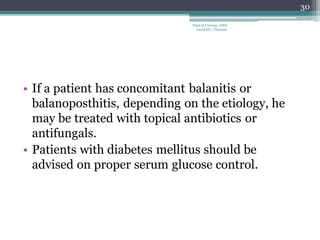 • If a patient has concomitant balanitis or
balanoposthitis, depending on the etiology, he
may be treated with topical antibiotics or
antifungals.
• Patients with diabetes mellitus should be
advised on proper serum glucose control.
30
Dept of Urology, GRH
and KMC, Chennai.
 