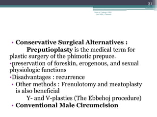 • Conservative Surgical Alternatives :
Preputioplasty is the medical term for
plastic surgery of the phimotic prepuce.
•preservation of foreskin, erogenous, and sexual
physiologic functions
•Disadvantages : recurrence
• Other methods : Frenulotomy and meatoplasty
is also beneficial
Y- and V-plasties (The Ebbehoj procedure)
• Conventional Male Circumcision
31
Dept of Urology, GRH
and KMC, Chennai.
 