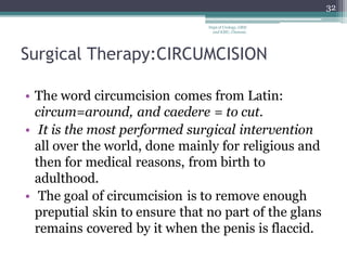 Surgical Therapy:CIRCUMCISION
• The word circumcision comes from Latin:
circum=around, and caedere = to cut.
• It is the most performed surgical intervention
all over the world, done mainly for religious and
then for medical reasons, from birth to
adulthood.
• The goal of circumcision is to remove enough
preputial skin to ensure that no part of the glans
remains covered by it when the penis is flaccid.
32
Dept of Urology, GRH
and KMC, Chennai.
 