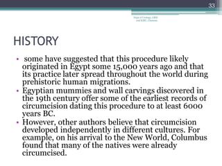 HISTORY
• some have suggested that this procedure likely
originated in Egypt some 15,000 years ago and that
its practice later spread throughout the world during
prehistoric human migrations.
• Egyptian mummies and wall carvings discovered in
the 19th century offer some of the earliest records of
circumcision dating this procedure to at least 6000
years BC.
• However, other authors believe that circumcision
developed independently in different cultures. For
example, on his arrival to the New World, Columbus
found that many of the natives were already
circumcised.
33
Dept of Urology, GRH
and KMC, Chennai.
 