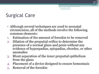 Surgical Care
• Although several techniques are used in neonatal
circumcision, all of the methods involve the following
common elements:
1. Estimation of the amount of foreskin to be removed
2. Dilation of the preputial orifice to determine the
presence of a normal glans and penis without any
evidence of hypospadias, epispadias, chordee, or other
anomalies
3. Blunt separation of the inner preputial epithelium
from the glans
4. Placement of a device designed to ensure hemostasis
5. Removal of the foreskin
37
Dept of Urology, GRH
and KMC, Chennai.
 