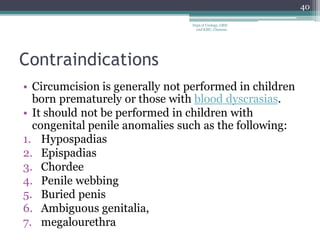 Contraindications
• Circumcision is generally not performed in children
born prematurely or those with blood dyscrasias.
• It should not be performed in children with
congenital penile anomalies such as the following:
1. Hypospadias
2. Epispadias
3. Chordee
4. Penile webbing
5. Buried penis
6. Ambiguous genitalia,
7. megalourethra
40
Dept of Urology, GRH
and KMC, Chennai.
 