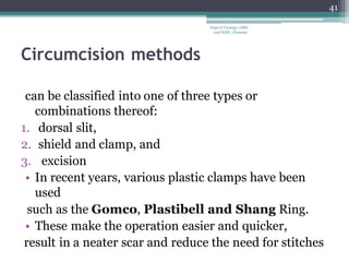 Circumcision methods
can be classified into one of three types or
combinations thereof:
1. dorsal slit,
2. shield and clamp, and
3. excision
• In recent years, various plastic clamps have been
used
such as the Gomco, Plastibell and Shang Ring.
• These make the operation easier and quicker,
result in a neater scar and reduce the need for stitches
41
Dept of Urology, GRH
and KMC, Chennai.
 