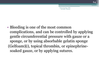 • Bleeding is one of the most common
complications, and can be controlled by applying
gentle circumferential pressure with gauze or a
sponge, or by using absorbable gelatin sponge
(Gelfoam®), topical thrombin, or epinephrine-
soaked gauze, or by applying sutures.
64
Dept of Urology, GRH
and KMC, Chennai.
 