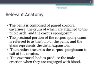 Relevant Anatomy
• The penis is composed of paired corpora
cavernosa, the crura of which are attached to the
pubic arch, and the corpus spongiosum .
• The proximal portion of the corpus spongiosum
is referred to as the bulb of the penis, and the
glans represents the distal expansion.
• The urethra traverses the corpus spongiosum to
exit at the meatus.
• The cavernosal bodies produce the male
erection when they are engorged with blood.
8
Dept of Urology, GRH
and KMC, Chennai.
 