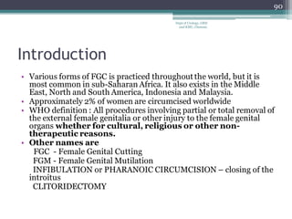 Introduction
• Various forms of FGC is practiced throughout the world, but it is
most common in sub-Saharan Africa. It also exists in the Middle
East, North and South America, Indonesia and Malaysia.
• Approximately 2% of women are circumcised worldwide
• WHO definition : All procedures involving partial or total removal of
the external female genitalia or other injury to the female genital
organs whether for cultural, religious or other non-
therapeutic reasons.
• Other names are
FGC - Female Genital Cutting
FGM - Female Genital Mutilation
INFIBULATION or PHARANOIC CIRCUMCISION – closing of the
introitus
CLITORIDECTOMY
90
Dept of Urology, GRH
and KMC, Chennai.
 