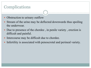 Complications
 Obstruction to urinary outflow
 Stream of the urine may be deflected downwards thus spoiling
the underwear.
 Due to presence of the chordee , in penile variety , erection is
difficult and painful.
 Intercourse may be difficult due to chordee.
 Infertility is associated with penoscrotal and perineal variety.
 
