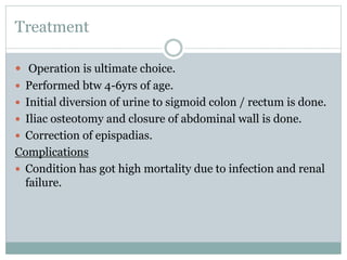 Treatment
 Operation is ultimate choice.
 Performed btw 4-6yrs of age.
 Initial diversion of urine to sigmoid colon / rectum is done.
 Iliac osteotomy and closure of abdominal wall is done.
 Correction of epispadias.
Complications
 Condition has got high mortality due to infection and renal
failure.
 