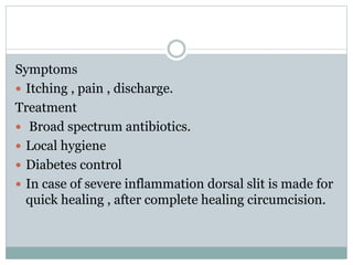 Symptoms
 Itching , pain , discharge.
Treatment
 Broad spectrum antibiotics.
 Local hygiene
 Diabetes control
 In case of severe inflammation dorsal slit is made for
quick healing , after complete healing circumcision.
 