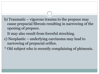 b) Traumatic – vigorous trauma to the prepuce may
cause prepucial fibrosis resulting in narrowing of the
opening of prepuce.
It may also result from forceful streching.
c) Neoplastic – underlying carcinoma may lead to
narrowing of prepucial orifice.
* Old subject who is recently complaining of phimosis.
 