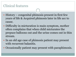 Clinical features
 History – congenital phimosis present in first few
years of life & Acquired phimosis later in life acc to
cause.
 Difficulty in micturation is main symptom, mother
often complains that when child micturates the
prepuce balloons out and the urine comes out in thin
stream.
 In an old age case of phimosis patient may present
with recurrent balanitis.
 Occasionally patient may present with paraphimosis.
 