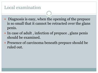 Local examination
 Diagnosis is easy, when the opening of the prepuce
is so small that it cannot be retracted over the glans
penis.
 In case of adult , infection of prepuce , glans penis
should be examined.
 Presence of carcinoma beneath prepuce should be
ruled out.
 