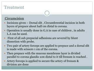 Treatment
Circumcision
 Incisions given – Dorsal slit , Circumferential incision in both
layers of prepuce about half cm distal to corona.
 Operation is usually done in G.A in case of children , in adults
L.A can be used.
 First of all sub prepucial adhesions are severed by blunt
dissection with probe.
 Two pair of artery forceps are applied to prepuce and a dorsal slit
is made with scissors 1 cm of the corona.
 Then prepuce with the mucous membrane layer is divided
parallel to corona glandis 1cm distal to it till frenum is reached .
 Artery forceps is applied to secure the artery of frenum &
division are done
 