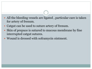  All the bleeding vessels are ligated , particular care is taken
for artery of frenum.
 Catgut can be used to suture artery of frenum.
 Skin of prepuce is sutured to mucous membrane by fine
interrupted catgut sutures.
 Wound is dressed with soframycin ointment.
 