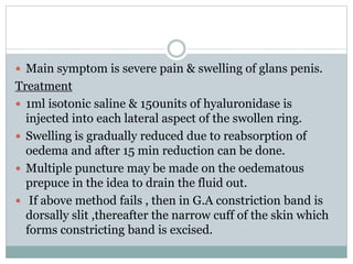  Main symptom is severe pain & swelling of glans penis.
Treatment
 1ml isotonic saline & 150units of hyaluronidase is
injected into each lateral aspect of the swollen ring.
 Swelling is gradually reduced due to reabsorption of
oedema and after 15 min reduction can be done.
 Multiple puncture may be made on the oedematous
prepuce in the idea to drain the fluid out.
 If above method fails , then in G.A constriction band is
dorsally slit ,thereafter the narrow cuff of the skin which
forms constricting band is excised.
 