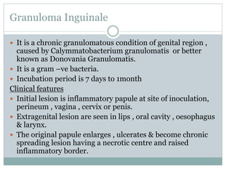 Granuloma Inguinale
 It is a chronic granulomatous condition of genital region ,
caused by Calymmatobacterium granulomatis or better
known as Donovania Granulomatis.
 It is a gram –ve bacteria.
 Incubation period is 7 days to 1month
Clinical features
 Initial lesion is inflammatory papule at site of inoculation,
perineum , vagina , cervix or penis.
 Extragenital lesion are seen in lips , oral cavity , oesophagus
& larynx.
 The original papule enlarges , ulcerates & become chronic
spreading lesion having a necrotic centre and raised
inflammatory border.
 