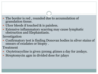  The border is red , rounded due to accumulation of
granulation tissue.
 Ulcer bleeds if touched & is painless.
 Extensive inflammatory scarring may cause lymphatic
obstruction and Elephantiasis.
Investigation
 Confirmatory test is finding Donovan bodies in silver stains of
smears of exudates or biopsy .
Treatment
 Oxytetracycline is given 500mg 4times a day for 20days.
 Streptomycin 4gm in divided dose for 5days
 