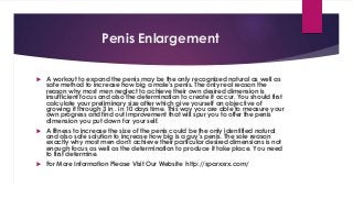 Penis Enlargement 
 A workout to expand the penis may be the only recognized natural as well as 
safe method to increase how big a male's penis. The only real reason the 
reason why most men neglect to achieve their own desired dimension is 
insufficient focus and also the determination to create it occur. You should first 
calculate your preliminary size after which give yourself an objective of 
growing it through 3 in . in 10 days time. This way you are able to measure your 
own progress and find out improvement that will spur you to offer the penis 
dimension you put down for your self. 
 A fitness to increase the size of the penis could be the only identified natural 
and also safe solution to increase how big is a guy's penis. The sole reason 
exactly why most men don't achieve their particular desired dimensions is not 
enough focus as well as the determination to produce it take place. You need 
to first determine. 
 For More Information Please Visit Our Website http://sparxxrx.com/ 
