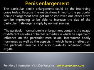 The particular penile enlargement could be the improving 
craze today. Because the medications linked to the particular 
penile enlargement have got made improved one other craze 
can be improving to be able to increase the size of the 
particular male organ simply by normal sources. 
The particular normal penile enlargement contains the usage 
of different varieties of herbal remedies in which be capable of 
influence on the particular men sexual intercourse bodily 
hormones as well as the aspects in which have an effect on 
the particular erectile and also durability regarding male 
organ. 
For More Information Visit OurWebsite : WWW.SPARXXRX.COM 
