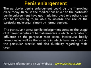 The particular penile enlargement could be the improving 
craze today. Because the medications linked to the particular 
penile enlargement have got made improved one other craze 
can be improving to be able to increase the size of the 
particular male organ simply by normal sources. 
The particular normal penile enlargement contains the usage 
of different varieties of herbal remedies in which be capable of 
influence on the particular men sexual intercourse bodily 
hormones as well as the aspects in which have an effect on 
the particular erectile and also durability regarding male 
organ. 
For More Information Visit Our Website : WWW.SPARXXRX.COM 
