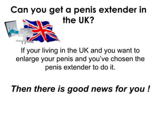 Can you get a penis extender in
           the UK?


  If your living in the UK and you want to
 enlarge your penis and you’ve chosen the
            penis extender to do it.


Then there is good news for you !
 