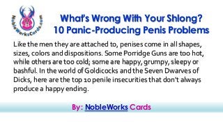 What's Wrong With Your Shlong? 
10 Panic-Producing Penis Problems 
Like the men they are attached to, penises come in all shapes, 
sizes, colors and dispositions. Some Porridge Guns are too hot, 
while others are too cold; some are happy, grumpy, sleepy or 
bashful. In the world of Goldicocks and the Seven Dwarves of 
Dicks, here are the top 10 penile insecurities that don't always 
produce a happy ending. 
By: NobleWorks Cards 
 
