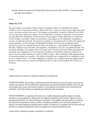 ·¿Trato siempre de actuar con la libertad de conciencia de los hijos de Dios, o me siento atado 
por algo o por alguien? 
Canto 
Mateo 18, 21-35 
En aquel tiempo, acercándose Pedro a Jesús, le preguntó: Señor, si mi hermano me ofende, 
¿cuántas veces lo tengo que perdonar? ¿Hasta siete veces? Jesús le contesta: No te digo hasta siete 
veces, sino hasta setenta veces siete. Y les propuso esta parábola: Se parece el Reino de los Cielos 
a un rey que quiso ajustar las cuentas con sus empleados. Al empezar a ajustarlas, le presentaron 
uno que debía diez mil talentos. Como no tenía con qué pagar, el señor mandó que lo vendieran a 
él con su mujer y sus hijos y todas sus posesiones, y que pagara así. El empleado, arrojándose a 
sus pies, le suplicaba diciendo: Ten paciencia conmigo y te lo pagaré todo. El señor tuvo lástima de 
aquel empleado y lo dejó marchar, perdonándole la deuda. Pero al salir, el empleado aquel 
encontró a uno de sus compañeros que le debía cien denarios, y, agarrándolo, lo estrangulaba 
diciendo: Págame lo que me debes. El compañero, arrojándose a sus pies, le rogaba diciendo: Ten 
paciencia conmigo y te lo pagaré. Pero él se negó y fue y lo metió en la cárcel hasta que pagara lo 
que debía. Sus compañeros, al ver lo ocurrido, quedaron consternados y fueron a contarle a su 
señor todo lo sucedido. Entonces el señor lo llamó y le dijo: ¡Siervo malvado! Toda aquella deuda 
te la perdoné porque me lo pediste. ¿No debías tú también tener compasión de tu compañero, como 
yo tuve compasión de ti? Y el señor, indignado, lo entregó a los verdugos hasta que pagara toda la 
deuda. Lo mismo hará con vosotros mi Padre del cielo, si cada cual no perdona de corazón a su 
hermano. 
Canto 
Explicación de los gestos (se realizaran durante las confesiones): 
•GESTO EXAMEN: Este muñeco representa la parte de nosotros que no nos gusta, con la que no 
estamos de acuerdo. En él escribiremos aquello por lo que queremos pedirle perdón a Dios, lo que 
no nos deja estar en paz con nosotros mismos. Lo llevaremos con nosotros en el momento de la 
confesión. (Allí ellos mismos lo romperán por indicación del sacerdote). 
•GESTO PERDÓN: La tarjeta que llevamos en el cuello representa aquellas cargas en nuestra 
conciencia, esos problemas o discusiones con alguien importante para nosotros, alguien a quien 
queramos pedir perón. En ella escribiremos un nombre o una palabra que represente esa situación. 
Si la persona está presente iremos a él/ella y le pediremos perdón. Si no está aquí, podemos ir a 
alguien con quien tengamos confianza para contarle la situación. En cualquiera de los dos casos esa 
persona nos quitará la tarjeta del cuello y la pegará en el suelo (formando la cruz). 
Leerse textos, mientras los gestos, musiquita, se confiesan. 
 
