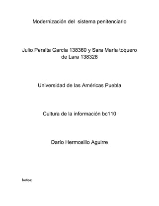Modernización del sistema penitenciario




Julio Peralta García 138360 y Sara María toquero
                 de Lara 138328




            Universidad de las Américas Puebla




              Cultura de la información bc110




                 Darío Hermosillo Aguirre




Índice:
 