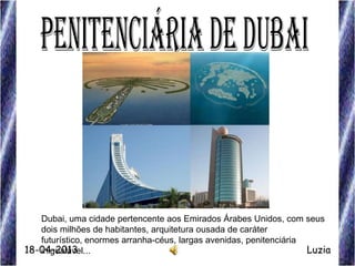 Dubai, uma cidade pertencente aos Emirados Árabes Unidos, com seus
dois milhões de habitantes, arquitetura ousada de caráter
futurístico, enormes arranha-céus, largas avenidas, penitenciária
inigualável... Luzia18-04-2013
 