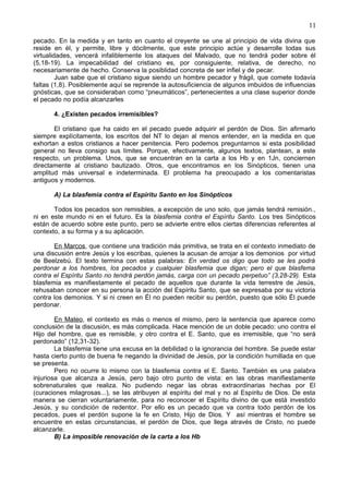11
pecado. En la medida y en tanto en cuanto el creyente se une al principio de vida divina que
reside en él, y permite, libre y dócilmente, que este principio actúe y desarrolle todas sus
virtualidades, vencerá infaliblemente los ataques del Malvado, que no tendrá poder sobre él
(5,18-19). La impecabilidad del cristiano es, por consiguiente, relativa, de derecho, no
necesariamente de hecho. Conserva la posiblidad concreta de ser infiel y de pecar.
Juan sabe que el cristiano sigue siendo un hombre pecador y frágil, que comete todavía
faltas (1,8). Posiblemente aquí se reprende la autosuficiencia de algunos imbuidos de influencias
gnósticas, que se consideraban como “pneumáticos”, pertenecientes a una clase superior donde
el pecado no podía alcanzarles
4. ¿Existen pecados irremisibles?
El cristiano que ha caido en el pecado puede adquirir el perdón de Dios. Sin afirmarlo
siempre explícitamente, los escritos del NT lo dejan al menos entender, en la medida en que
exhortan a estos cristianos a hacer penitencia. Pero podemos preguntarnos si esta posibilidad
general no lleva consigo sus límites. Porque, efectivamente, algunos textos, plantean, a este
respecto, un problema. Unos, que se encuentran en la carta a los Hb y en 1Jn, conciernen
directamente al cristiano bautizado. Otros, que encontramos en los Sinópticos, tienen una
amplitud más universal e indeterminada. El problema ha preocupado a los comentaristas
antiguos y modernos.
A) La blasfemia contra el Espíritu Santo en los Sinópticos
Todos los pecados son remisibles, a excepción de uno solo, que jamás tendrá remisión.,
ni en este mundo ni en el futuro. Es la blasfemia contra el Espíritu Santo. Los tres Sinópticos
están de acuerdo sobre este punto, pero se advierte entre ellos ciertas diferencias referentes al
contexto, a su forma y a su aplicación.
En Marcos, que contiene una tradición más primitiva, se trata en el contexto inmediato de
una discusión entre Jesús y los escribas, quienes la acusan de arrojar a los demonios por virtud
de Beelzebú. El texto termina con estas palabras: En verdad os digo que todo se les podrá
perdonar a los hombres, los pecados y cualquier blasfemia que digan; pero el que blasfema
contra el Espíritu Santo no tendrá perdón jamás, carga con un pecado perpetuo” (3,28-29). Esta
blasfemia es manifiestamente el pecado de aquellos que durante la vida terrestre de Jesús,
rehusaban conocer en su persona la acción del Espíritu Santo, que se expresaba por su victoria
contra los demonios. Y si ni creen en Él no pueden recibir su perdón, puesto que sólo Él puede
perdonar.
En Mateo, el contexto es más o menos el mismo, pero la sentencia que aparece como
conclusión de la discusión, es más complicada. Hace mención de un doble pecado: uno contra el
Hijo del hombre, que es remisible, y otro contra el E. Santo, que es irremisible, que “no será
perdonado” (12,31-32).
La blasfemia tiene una excusa en la debilidad o la ignorancia del hombre. Se puede estar
hasta cierto punto de buena fe negando la divinidad de Jesús, por la condición humillada en que
se presenta.
Pero no ocurre lo mismo con la blasfemia contra el E. Santo. También es una palabra
injuriosa que alcanza a Jesús, pero bajo otro punto de vista: en las obras manifiestamente
sobrenaturales que realiza. No pudiendo negar las obras extraordinarias hechas por El
(curaciones milagrosas...), se las atribuyen al espíritu del mal y no al Espíritu de Dios. De esta
manera se cierran voluntariamente, para no reconocer el Espíritu divino de que está investido
Jesús, y su condición de redentor. Por ello es un pecado que va contra todo perdón de los
pecados, pues el perdón supone la fe en Cristo, Hijo de Dios. Y así mientras el hombre se
encuentre en estas circunstancias, el perdón de Dios, que llega através de Cristo, no puede
alcanzarle.
B) La imposible renovación de la carta a los Hb
 