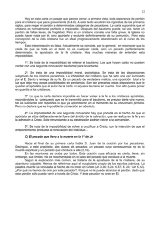 12
Hay en esta carta un pasaje que parece cerrar, a primera vista, toda esperanza de perdón
para el cristiano que peca gravemente (6,4-6). A este texto acudirán los rigoristas de las primeros
siglos, para negar el perdón a determinadas categorías de pecadores. La carta supondría que el
cristiano es normalmente perfecto e impecable. Después del bautismo puede, tal vez, tener un
perdón de faltas leves, de fragilidad. Pero si un cristiano comete una falta grave, la Iglesia no
puede hacer nada por él, sino apartarle y excluirle definitivamente de su comunión.. Pero esta
concepción de la vida cristiana fue un ideal progresivamente abandonado en el curso de los
tiempos.
Esta interpretación es falsa. Actualmente se coincide, por lo general, en reconocer que la
caida de que se trata en el texto no es cualquier caida, sino un pecado perfectamente
determinado: la apostasía de la fe cristiana. Hay muchas maneras de entender esta
imposibilidad.
1ª. Se trata de la imposibilidad de reiterar el bautismo. Los que hayan caido no pueden
contar con una segunda renovación bautismal para levantarse.
2ª. Se trata de una imposiblidad moral, psicológica. Se trata de las disposiciones
subjetivas de los mismos pecadores. La infidelidad del cristiano que ha sido una vez iluminado
por el E. Santo y reniega de su fe. Es un pecado de verdadera malicia, una oposición total a la
luz que deja muy pocas posibilidades de penitencia. Son tan precarias estas disposiones que le
quedan al apóstata que el autor de la carta ni siquiera las tiene en cuenta. Con ello quiere poner
en guardia a los cristianos.
3ª. Lo que la carta declara imposible es hacer volver a la fe a los cristianos apóstatas,
recordándoles la catequesis que se le transmitió para el bautismo, es preciso darle otra nueva.
No es suficiente con repetirles lo que ya aprendieron en el momento de su conversión primera.
Pero no declara que es imposible la conversión en absoluto.
4ª. La imposibilidad de una segunda conversión hay que ponerla en el hecho de que el
apóstata se sitúa deliberadamente fuera del ámbito de la salvación, que se realiza en la fe y en
la adhesión a Cristo. Sólo renunciando a su obstinación podrán volver a la conversión.
5ª. Se trata de la imposibilidad de volver a crucificar a Cristo, con la intención de que el
arrepentimiento produzca la renovación del individuo...
C) El pecado que lleva a la muerte en la 1ª de Jn
Hacia el final de su primera carta habla S. Juan de la oración por los pecadores.
Distingue, a este propósito, dos clases de pecados: un pecado cuya consecuencia no es la
muerte espiritual y un pecado que conduce a ella (5,16).
En las reuniones se oraba por todos. Esta oración cuya eficacia es cierta, tiene, sin
embargo, sus límites. No es recomendada en el caso del pecado que conduce a la muerte.
Según la explicación más común, se trataría de la apostasía de la fe cristiana, de su
abandono culpable. Hemos de referirnos aquí al vocabulario propio de los escritos joánicos. La
palabra muerte va vinculada al hecho de no creer en Cristo (Jn 3,36; 5,24; 6,57; 8, 24; 1Jn 5,12).
¿Por qué no hemos de orar por este pecador?. Porque no le puede alcanzar el perdón, dado que
este perdón sólo puede venir a través de Cristo. Y éste pecador no cree en El.
 