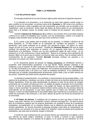 13
TEMA 3: LA TRADICIÓN
1. Los dos primeros siglos
El mensaje penitencial en los dos primeros siglos puede reducirse al siguiente esquema:
1. La llamada a la conversión y a la corrección se hace más urgente cuando surge un
serio conflicto en la comunidad. La primera carta de S. Clemente (a. 96) invita a los corintios a
aceptar la corrección y pide a aquellos que han ocasionado una revuelta, que se sometan a los
“presbíteros”, para la corrección. Dicha carta del obispo de Roma apela en sus exhortaciones
sobre todo a la caridad, porque “la caridad cubre la multitud de los pecados”, dice citando a
Pedro.
También S.Ignacio de Antioquía (s. II) se refiere a una escisión de la comunidad cristiana
y afirma en su carta a los filadelfios que “cuantos, una vez arrepentidos, vuelvan a la unidad de
la Iglesia, éstos también serán de Dios para que vivan conforme a Cristo”.
2. En cuanto a los medios para el perdón de los pecados, La Didajé o Doctrina de los
Doce Apóstoles (a. 70-100) insiste en la necesidad de “confesar los pecados” y “hacer
penitencia”, para poder participar en la oración con conciencia limpia: “¡Si alguno es santo,
venga! ¡El que no lo sea, que se convierta!”. También S. Clemente Romano dice que es mejor
confesar los pecados que endurecer el corazón. En su segunda carta hace un fervoroso
llamamiento a la penitencia: “Porque una vez que hubiéramos salido de este mundo , ya no
podemos en el otro confesarnos y hacer penitencia”. “Buena es la limosna como penitencia del
pecado. Mejor es el ayuno que la oración y la limosna mejor que ambos. Pero la caridad cubre la
muchedumbre de los pecados”. También Bernabé aconseja confesar los pecados y no
acercarse a la oración con mala conciencia.
3. En situaciones graves de pecado los Padres Apostólicos se manifiestan severos y
prudentes. Ante determinados pecadores, a los que llaman “fieras salvajes” exhortan a los
cristianos a que se aparten de ellos “pues sus mordeduras son difíciles de curar”. S. Policarpo
(a. 70-156) se lamenta en su carta a los Filipenses de la avaricia del presbítero Valente y desea
que Dios le conceda tanto a él como a su mujer la verdadera penitencia. A los presbíteros les
aconseja que no acepten precipitadamente acusaciones contra nadie y que no sean severos en
sus juicios, “sabiendo que todos somos deudores de pecado”.
La llamada al arrepentimiento, a la confesión o reconocimiento de las propias faltas y a la
práctica de la penitencia, constituye, por tanto, el telón de fondo de la doctrina penitencial en los
Padres Apostólicos. Entre las obras penitenciales se destaca el valor de las obras de caridad,
juntamente con la oración animada por la fe. La medida de apartar al pecador de la comunidad,
cuando se trata de pecados escandalosos y hay peligro de herejía, se sigue practicando con
mayor o menor severidad. No aparecen todavía indicios ciertos acerca de una práctica oficial de
reconciliación de los pecadores, lo que hace suponer que no había una normativa oficial al
respecto, si bien los responsables de la comunidad daban gran importancia a la penitencia, como
medio de conversión y de corrección y, por tanto, debían de prever una forma de reinserción en
la comunidad.
4. El Pastor de Hermas: A mediados del s.II aparece la obra que lleva el título de El
Pastor, cuyo autor, Hermas, es un presbítero romano, hermano del papa Pio I. Es éste el primer
libro de la literatura cristiana que se propone desarrollar con amplitud el tema de la penitencia
eclesiástica, encuadrándolo en un proyecto literario que le diferencia del estilo de los demás
escritos apostólicos. Su recurso frecuente al lenguaje simbólico hace difícil su interpretación en
puntos claves y en concreto en lo que se refiere a la “tradición” sobre la práctica de la penitencia
eclesiástica, que esta obra se propone recoger y transmitir.
A través de unas revelaciones de una anciana señora que representa a la Iglesia y de la
que Hermas se siente indigno confidente, el autor va dando a conocer lo que considera
misterioso secreto respecto a la realidad de la Iglesia y a la suerte de sus miembros. En la III
 
