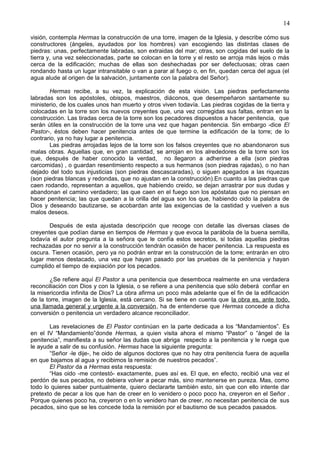 14
visión, contempla Hermas la construcción de una torre, imagen de la Iglesia, y describe cómo sus
constructores (ángeles, ayudados por los hombres) van escogiendo las distintas clases de
piedras: unas, perfectamente labradas, son extraidas del mar; otras, son cogidas del suelo de la
tierra y, una vez seleccionadas, parte se colocan en la torre y el resto se arroja más lejos o más
cerca de la edificación; muchas de ellas son deshechadas por ser defectuosas; otras caen
rondando hasta un lugar intransitable o van a parar al fuego o, en fin, quedan cerca del agua (el
agua alude al origen de la salvación, juntamente con la palabra del Señor).
Hermas recibe, a su vez, la explicación de esta visión. Las piedras perfectamente
labradas son los apóstoles, obispos, maestros, diáconos, que desempeñaron santamente su
ministerio, de los cuales unos han muerto y otros viven todavía. Las piedras cogidas de la tierra y
colocadas en la torre son los nuevos creyentes que, una vez corregidas sus faltas, entran en la
construcción. Las tiradas cerca de la torre son los pecadores dispuestos a hacer penitencia, que
serán útiles en la construcción de la torre una vez que hagan penitencia. Sin embargo -dice El
Pastor-, éstos deben hacer penitencia antes de que termine la edificación de la torre; de lo
contrario, ya no hay lugar a penitencia.
Las piedras arrojadas lejos de la torre son los falsos creyentes que no abandonaron sus
malas obras. Aquellas que, en gran cantidad, se arrojan en los alrededores de la torre son los
que, después de haber conocido la verdad, no llegaron a adherirse a ella (son piedras
carcomidas) , o guardan resentimiento respecto a sus hermanos (son piedras rajadas), o no han
dejado del todo sus injusticias (son piedras descascaradas), o siguen apegados a las riquezas
(son piedras blancas y redondas, que no ajustan en la construcción).En cuanto a las piedras que
caen rodando, representan a aquellos, que habiendo creido, se dejan arrastrar por sus dudas y
abandonan el camino verdadero; las que caen en el fuego son los apóstatas que no piensan en
hacer penitencia; las que quedan a la orilla del agua son los que, habiendo oido la palabra de
Dios y deseando bautizarse, se acobardan ante las exigencias de la castidad y vuelven a sus
malos deseos.
Después de esta ajustada descripción que recoge con detalle las diversas clases de
creyentes que podían darse en tiempos de Hermas y que evoca la parábola de la buena semilla,
todavía el autor pregunta a la señora que le confía estos secretos, si todas aquellas piedras
rechazadas por no servir a la construcción tendrán ocasión de hacer penitencia. La respuesta es
oscura. Tienen ocasión, pero ya no podrán entrar en la construcción de la torre; entrarán en otro
lugar menos destacado, una vez que hayan pasado por las pruebas de la penitencia y hayan
cumplido el tiempo de expiación por los pecados.
¿Se refiere aquí El Pastor a una penitencia que desemboca realmente en una verdadera
reconciliación con Dios y con la Iglesia, o se refiere a una penitencia que sólo deberá confiar en
la misericordia infinita de Dios? La obra afirma un poco más adelante que el fin de la edificación
de la torre, imagen de la Iglesia, está cercano. Si se tiene en cuenta que la obra es, ante todo,
una llamada general y urgente a la conversión, ha de entenderse que Hermas concede a dicha
conversión o penitencia un verdadero alcance reconciliador.
Las revelaciones de El Pastor continúan en la parte dedicada a los “Mandamientos”. Es
en el IV “Mandamiento”donde Hermas, a quien visita ahora el mismo “Pastor” o “ángel de la
penitencia”, manifiesta a su señor las dudas que abriga respecto a la penitencia y le ruega que
le ayude a salir de su confusión. Hermas hace la siguiente pregunta:
“Señor -le dije-, he oido de algunos doctores que no hay otra penitencia fuera de aquella
en que bajamos al agua y recibimos la remisión de nuestros pecados”.
El Pastor da a Hermas esta respuesta:
“Has oido -me contestó- exactamente, pues así es. El que, en efecto, recibió una vez el
perdón de sus pecados, no debiera volver a pecar más, sino mantenerse en pureza. Mas, como
todo lo quieres saber puntualmente, quiero declararte también esto, sin que con ello intente dar
pretexto de pecar a los que han de creer en lo venidero o poco poco ha, creyeron en el Señor .
Porque quienes poco ha, creyeron o en lo venidero han de creer, no necesitan penitencia de sus
pecados, sino que se les concede toda la remisión por el bautismo de sus pecados pasados.
 