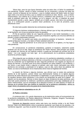 15
“Ahora bien, para los que fueron llamados antes de estos días, el Señor ha establecido
una penitencia. Porque, siendo el Señor conocedor de los corazones y previsor de todas las
cosas, conoció la flaqueza de los hombres y que la múltiple astucia del diablo había de hacer
algún daño a los siervos de Dios y que su maldad se ensañaría en ellos. Siendo, pues, el Señor
misericordioso, tuvo lástima de su propia hechura y estableció esta penitencia, y a mí me ha
dado la potestad sobre ella. Sin embargo, yo te lo aseguro -me dijo-: si después de aquel
mandamiento grande y santo, alguno, tentado por el diablo, pecare, sólo tiene una penitencia;
mas, si a continuación pecare y quisiere hacer penitencia, no le será de provecho, pues
difícilmente vivirá”.
De este texto pueden deducirse las conclusiones siguientes:
1ª) Algunos doctores contemporáneos a Hermas afirman que no hay más penitencia que
la del bautismo, por el que se perdonan todos los pecados.
2ª) No es oportuno hablar de una “segunda penitencia” a los recién bautizados o a los
que se preparan a recibir el bautismo, puesto que el bautismo significa una renuncia definitiva al
pecado y puede ocasionarles confusión.
3ª) El Señor ha querido que exista una penitencia posterior al bautismo , teniendo en
cuenta la flaqueza humana, y ha dado al Pastor potestad sobre ella.
4ª) Esta “segunda penitencia” es la única que se requiere en la Iglesia y no hay lugar a
más penitencia.
En consecuencia, la penitencia eclesiástica, posterior al bautismo, solamente puede
recibirse una vez en la vida, según la enseñanza del Pastor Hermas. Este principio que puede
ser recogido por Hermas de una tradición anterior o puede ser formulado por primera vez en el
Pastor , va a ser seguido con todo rigor en la administración de la penitencia eclesiástica
durante los primeros siglos.
Otra pregunta que se plantea en esta obra es si la penitencia eclesiástica constituye un
uso en la Iglesia en tiempos anteriores a Hermas o encuentra en el Pastor su primer anuncio. La
obra da a entender que la legitimidad de esta “segunda penitencia” era negada por algunos en
tiempo de Hermas, y el propio autor de la obra la presenta con cierto misterio y con prudencia, y
con temor a que pueda incitar a algunos al pecado; pero esto mismo demuestra que dicha
penitencia era conocida y practicada en la Iglesia y que en ella, como dicen las palabras del
Pastor, se veía la manifestación de la misericordia divina hacia la fragilidad del hombre.
La alusión de Hermas a algunos doctores, que afirman que no existe otra penitencia
distinta de la del bautismo, parece indicar que efectivamente hubiera en la Iglesia algunas
personas de cierta influencia que rechazaban su legitimidad, lo cual confirma que ya en la Iglesia
de aquellos tiempos había opositores a una postura de benignidad de parte de la Iglesia en
relación con los pecadores. Hermas no tiene reparo en dejar constancia de estas opiniones, pero
ante todo quiere presentar la metánoia o penitencia posbautismal como algo establecido por el
Señor misericordioso, que se compadece de la flaqueza humana. En este aspecto El Pastor de
Hermas es la primera obra que justifica la institución de la penitencia eclesiástica, afirma su
origen divino y la presenta como una gracia de la misericordia divina.
2. La penitencia eclesiástica en el s. III
A) Padres orientales
A comienzos del s. III, cuando disponemos ya de testimonios sobre el funcionamiento de
la penitencia eclesiástica, los Padres alejandrinos (Clemente, Orígenes, Gregorio Taumaturgo)
nos ofrecen abundante doctrina sobre la penitencia.
Clemente de Alejandría expone sobre este tema una doctrina similar a la del Pastor
Hermas. Hace una diferenciación entre la penitencia bautismal, que limpia de los pecados, y la
“penitencia segunda”, que lleva al perdón de los pecados a través del arrepentimiento sincero..
 